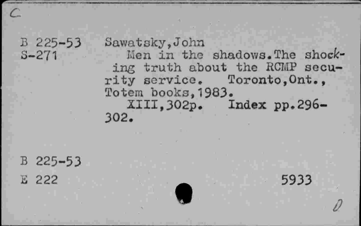 ﻿B 225-53 5-271
Sawatsky,John
Men in the shadows.The shocking truth about the RCMP security service.	Toronto,Ont.,
Totem books,1983.
XIII,302p. Index pp.296-302.
B 225-53
E 222
5933
0